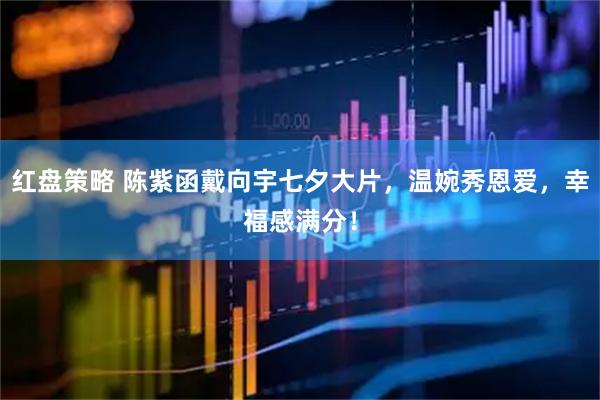 红盘策略 陈紫函戴向宇七夕大片，温婉秀恩爱，幸福感满分！