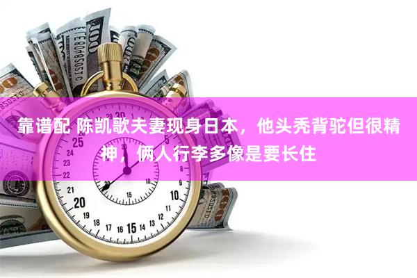 靠谱配 陈凯歌夫妻现身日本，他头秃背驼但很精神，俩人行李多像是要长住