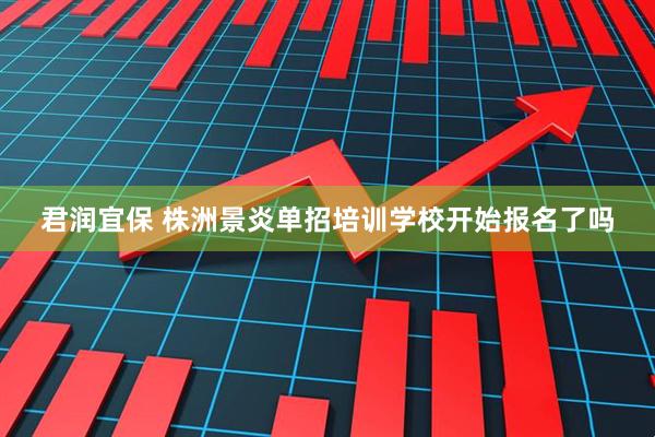 君润宜保 株洲景炎单招培训学校开始报名了吗