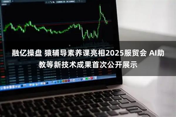 融亿操盘 猿辅导素养课亮相2025服贸会 AI助教等新技术成果首次公开展示
