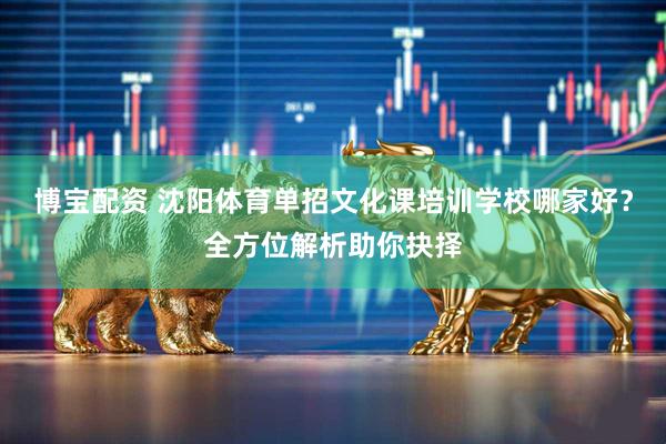 博宝配资 沈阳体育单招文化课培训学校哪家好？全方位解析助你抉择