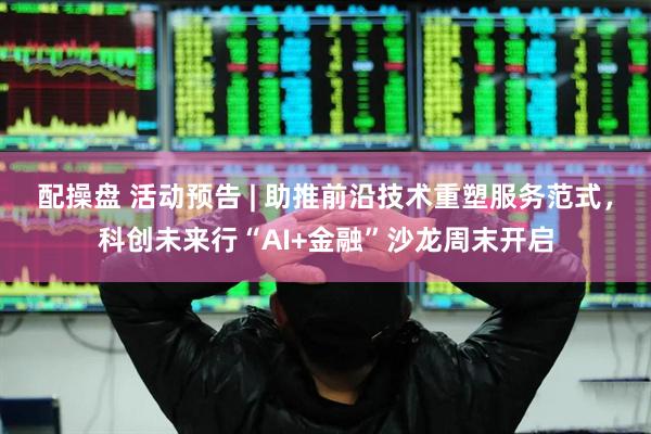 配操盘 活动预告 | 助推前沿技术重塑服务范式，科创未来行“AI+金融”沙龙周末开启