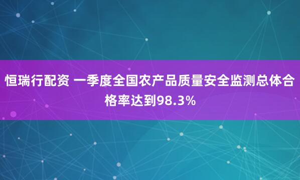 恒瑞行配资 一季度全国农产品质量安全监测总体合格率达到98.3%