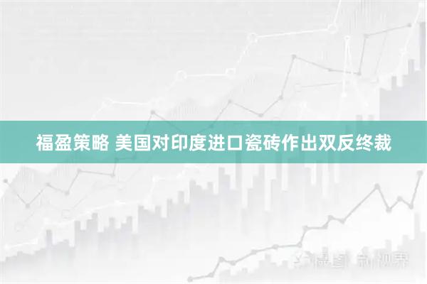 福盈策略 美国对印度进口瓷砖作出双反终裁
