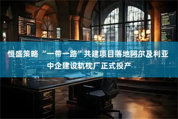 恒盛策略 “一带一路”共建项目落地阿尔及利亚 中企建设轨枕厂正式投产