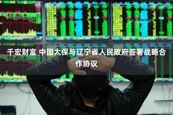 千宏财富 中国太保与辽宁省人民政府签署战略合作协议