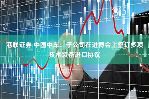 港联证券 中国中车：子公司在进博会上签订多项技术装备进口协议