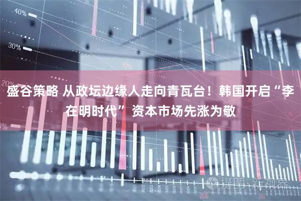盛谷策略 从政坛边缘人走向青瓦台！韩国开启“李在明时代” 资本市场先涨为敬