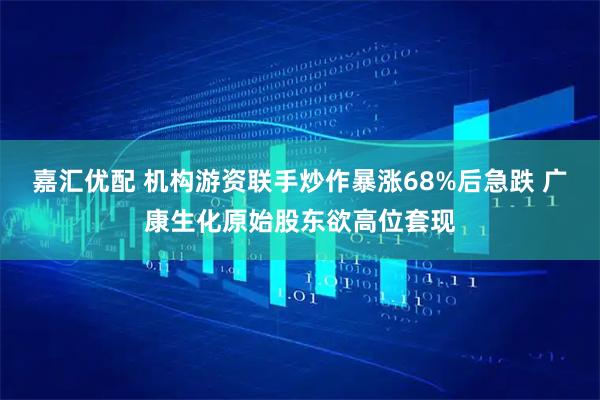 嘉汇优配 机构游资联手炒作暴涨68%后急跌 广康生化原始股东欲高位套现