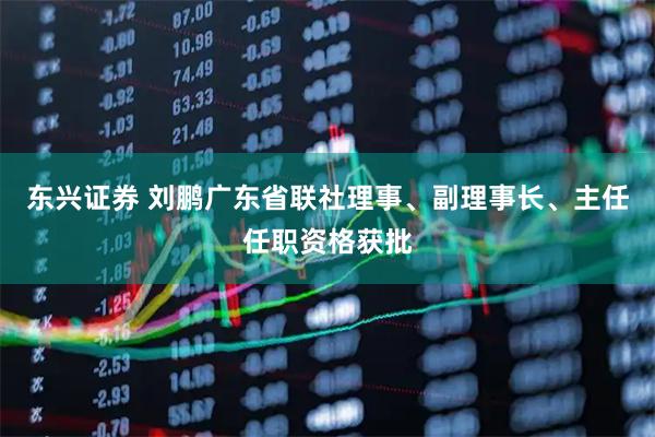东兴证券 刘鹏广东省联社理事、副理事长、主任任职资格获批