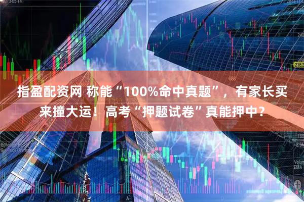 指盈配资网 称能“100%命中真题”，有家长买来撞大运！高考“押题试卷”真能押中？
