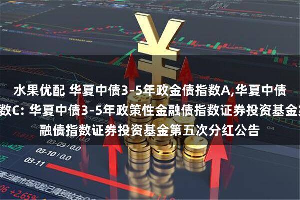水果优配 华夏中债3-5年政金债指数A,华夏中债3-5年政金债指数C: 华夏中债3-5年政策性金融债指数证券投资基金第五次分红公告