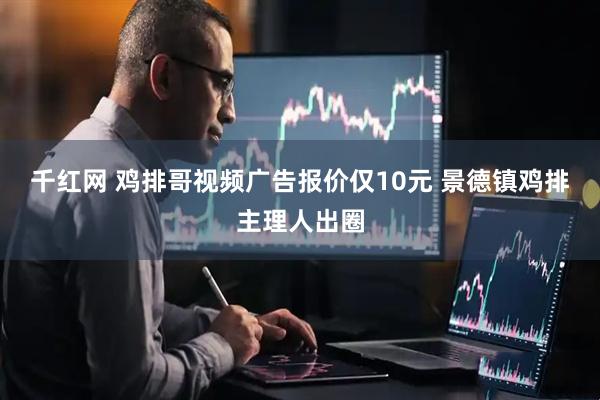 千红网 鸡排哥视频广告报价仅10元 景德镇鸡排主理人出圈
