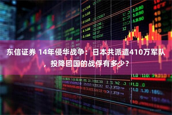 东信证券 14年侵华战争：日本共派遣410万军队，投降回国的战俘有多少？