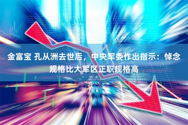 金富宝 孔从洲去世后，中央军委作出指示：悼念规格比大军区正职规格高