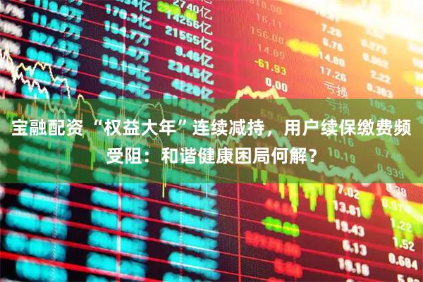 宝融配资 “权益大年”连续减持，用户续保缴费频受阻：和谐健康困局何解？