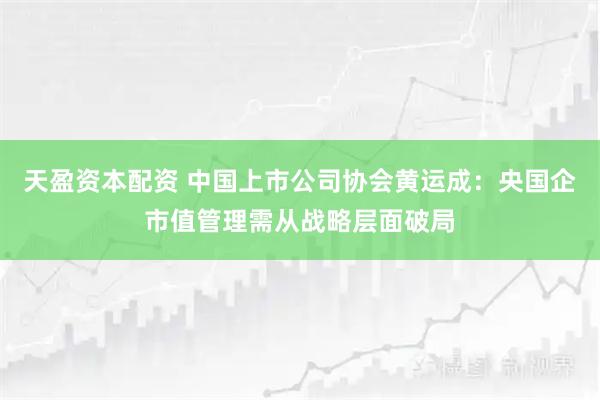 天盈资本配资 中国上市公司协会黄运成：央国企市值管理需从战略层面破局