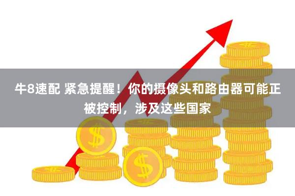 牛8速配 紧急提醒！你的摄像头和路由器可能正被控制，涉及这些国家