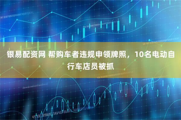 银易配资网 帮购车者违规申领牌照，10名电动自行车店员被抓
