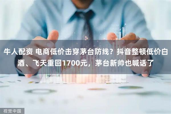 牛人配资 电商低价击穿茅台防线？抖音整顿低价白酒、飞天重回1700元，茅台新帅也喊话了