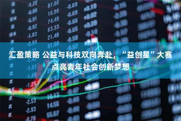 汇盈策略 公益与科技双向奔赴，“益创星”大赛点亮青年社会创新梦想