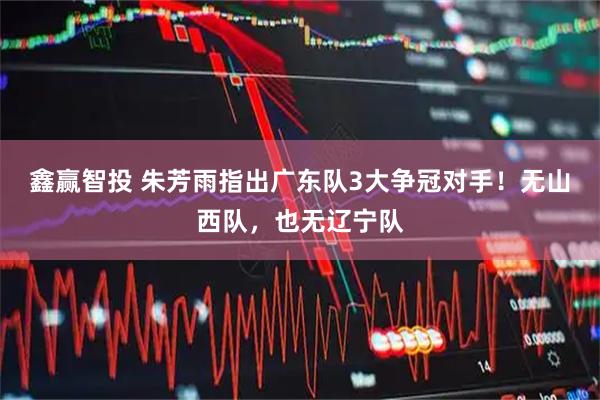 鑫赢智投 朱芳雨指出广东队3大争冠对手！无山西队，也无辽宁队