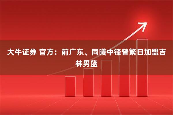 大牛证券 官方：前广东、同曦中锋曾繁日加盟吉林男篮