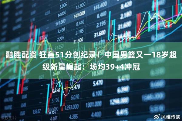 融胜配资 狂轰51分创纪录！中国男篮又一18岁超级新星崛起：场均39+4冲冠