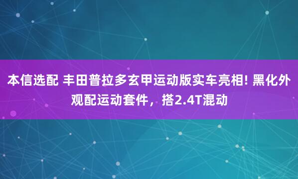 本信选配 丰田普拉多玄甲运动版实车亮相! 黑化外观配运动套件，搭2.4T混动