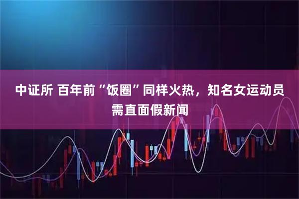 中证所 百年前“饭圈”同样火热，知名女运动员需直面假新闻