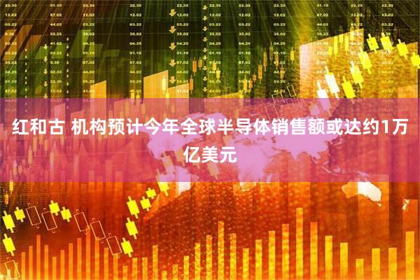 红和古 机构预计今年全球半导体销售额或达约1万亿美元