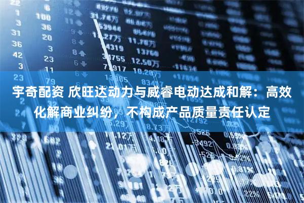 宇奇配资 欣旺达动力与威睿电动达成和解：高效化解商业纠纷，不构成产品质量责任认定