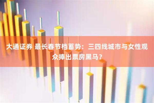 大通证券 最长春节档蓄势：三四线城市与女性观众捧出票房黑马？