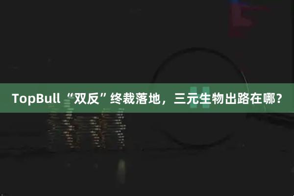 TopBull “双反”终裁落地，三元生物出路在哪？