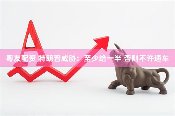 粤友配资 特朗普威胁：至少给一半 否则不许通车