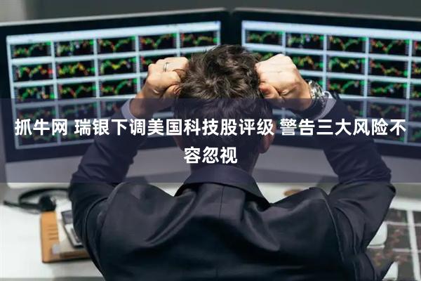 抓牛网 瑞银下调美国科技股评级 警告三大风险不容忽视