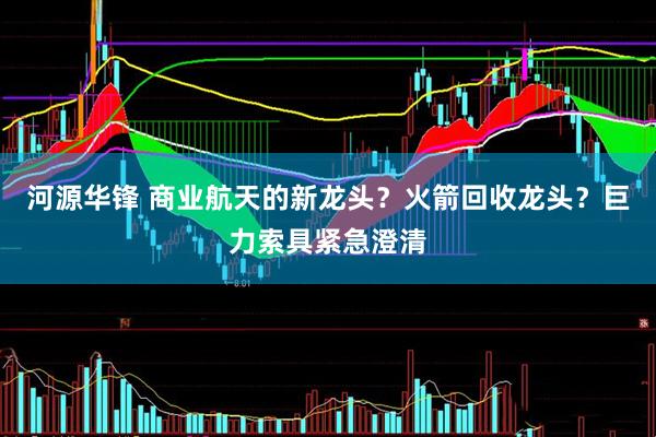 河源华锋 商业航天的新龙头？火箭回收龙头？巨力索具紧急澄清