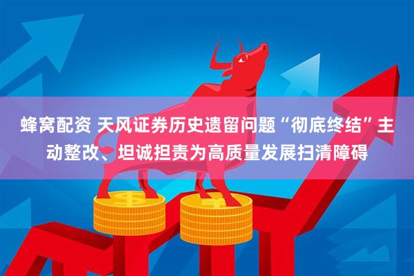 蜂窝配资 天风证券历史遗留问题“彻底终结”主动整改、坦诚担责为高质量发展扫清障碍