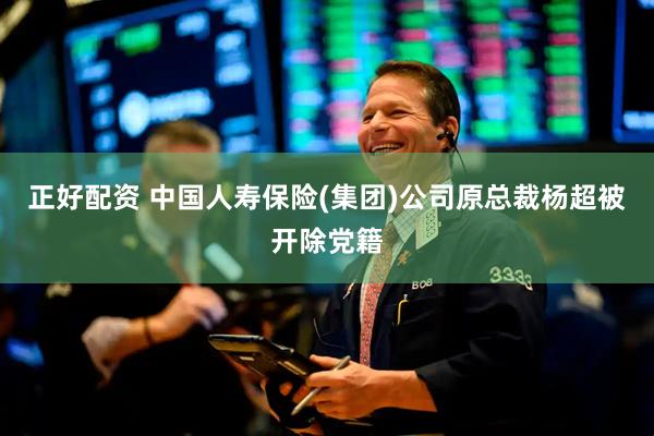 正好配资 中国人寿保险(集团)公司原总裁杨超被开除党籍