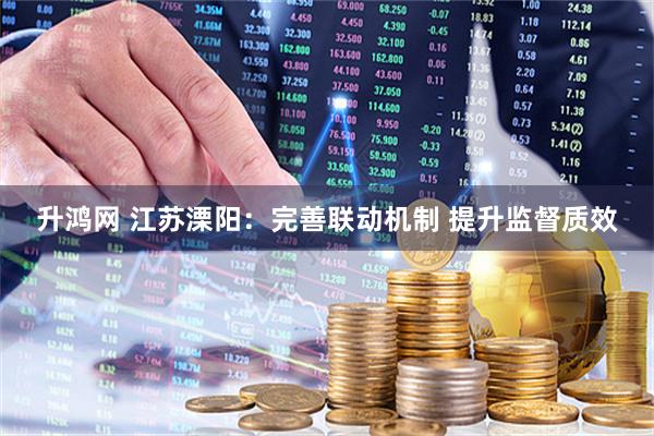 升鸿网 江苏溧阳：完善联动机制 提升监督质效