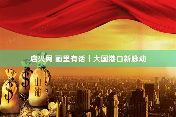 启兴网 画里有话丨大国港口新脉动