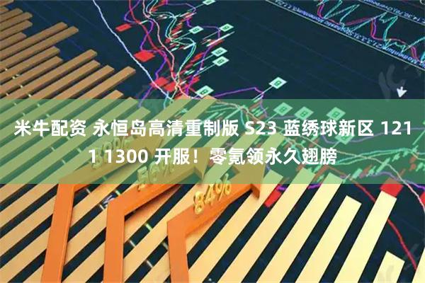 米牛配资 永恒岛高清重制版 S23 蓝绣球新区 1211 1300 开服！零氪领永久翅膀