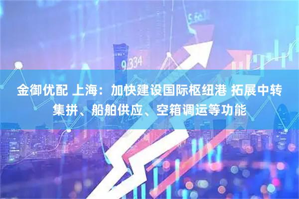 金御优配 上海：加快建设国际枢纽港 拓展中转集拼、船舶供应、空箱调运等功能