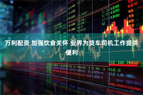 万利配资 加强饮食关怀 业界为货车司机工作提供便利