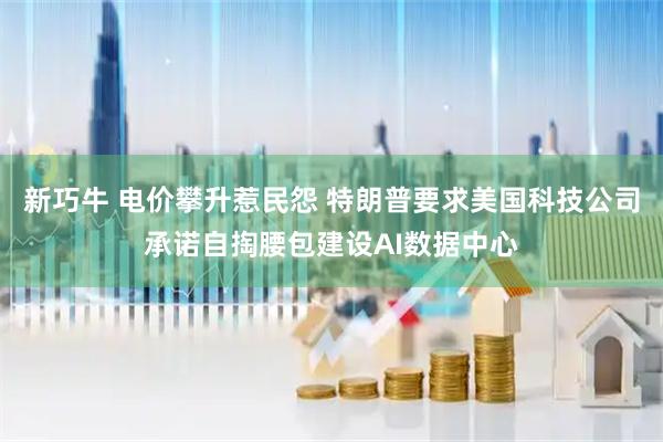 新巧牛 电价攀升惹民怨 特朗普要求美国科技公司承诺自掏腰包建设AI数据中心