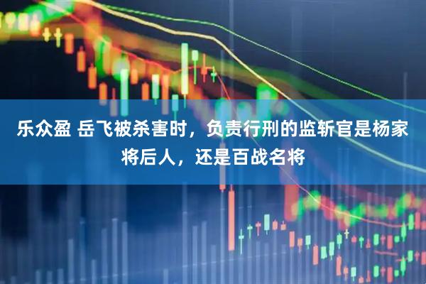 乐众盈 岳飞被杀害时，负责行刑的监斩官是杨家将后人，还是百战名将