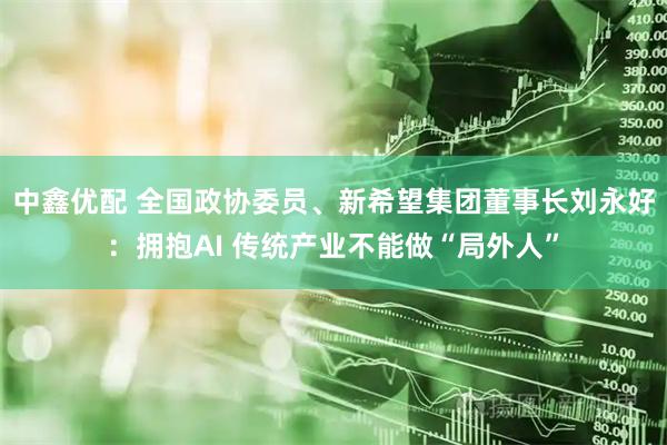 中鑫优配 全国政协委员、新希望集团董事长刘永好：拥抱AI 传统产业不能做“局外人”