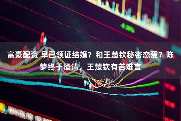 富豪配资 早已领证结婚？和王楚钦秘密恋爱？陈梦终于澄清，王楚钦有苦难言