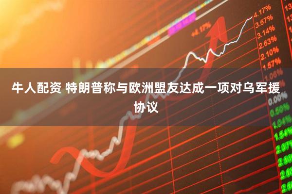 牛人配资 特朗普称与欧洲盟友达成一项对乌军援协议